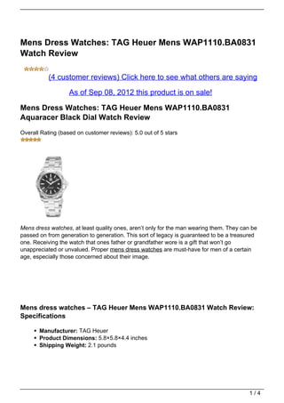 Mens Dress Watches: TAG Heuer Mens WAP1110.BA0831
Watch Review

           (4 customer reviews) Click here to see what others are saying

                   As of Sep 08, 2012 this product is on sale!

Mens Dress Watches: TAG Heuer Mens WAP1110.BA0831
Aquaracer Black Dial Watch Review
Overall Rating (based on customer reviews): 5.0 out of 5 stars




Mens dress watches, at least quality ones, aren’t only for the man wearing them. They can be
passed on from generation to generation. This sort of legacy is guaranteed to be a treasured
one. Receiving the watch that ones father or grandfather wore is a gift that won’t go
unappreciated or unvalued. Proper mens dress watches are must-have for men of a certain
age, especially those concerned about their image.




Mens dress watches – TAG Heuer Mens WAP1110.BA0831 Watch Review:
Specifications

       Manufacturer: TAG Heuer
       Product Dimensions: 5.8×5.8×4.4 inches
       Shipping Weight: 2.1 pounds




                                                                                         1/4
 