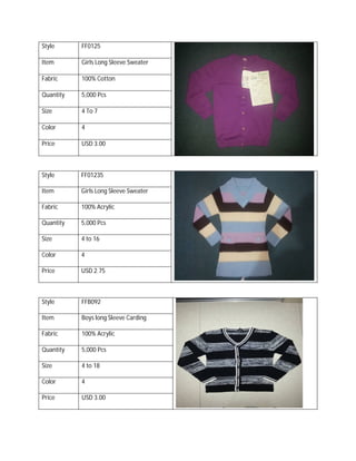 Style FF0125
Item Girls Long Sleeve Sweater
Fabric 100% Cotton
Quantity 5,000 Pcs
Size 4 To 7
Color 4
Price USD 3.00
Style FF01235
Item Girls Long Sleeve Sweater
Fabric 100% Acrylic
Quantity 5,000 Pcs
Size 4 to 16
Color 4
Price USD 2.75
Style FFB092
Item Boys long Sleeve Carding
Fabric 100% Acrylic
Quantity 5,000 Pcs
Size 4 to 18
Color 4
Price USD 3.00
 