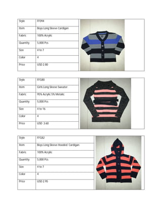 Style FF094
Item Boys Long Sleeve Cardigan
Fabric 100% Acrylic
Quantity 5,000 Pcs
Size 4 to 7
Color 4
Price USD 2.80
Style FFG80
Item Girls Long Sleeve Sweater
Fabric 95% Acrylic 5% Metalic
Quantity 5,000 Pcs
Size 4 to 16
Color 4
Price USD 3.60
Style FFG82
Item Boys Long Sleeve Hooded Cardigan
Fabric 100% Acrylic
Quantity 5,000 Pcs
Size 4 to 7
Color 4
Price USD 2.95
 