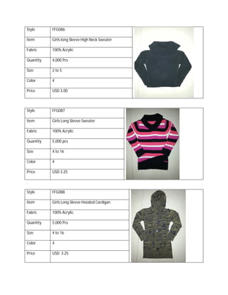 Style FFG086
Item Girls long Sleeve High Neck Sweater
Fabric 100% Acrylic
Quantity 4,000 Pcs
Size 2 to 5
Color 4
Price USD 3.00
Style FFG087
Item Girls Long Sleeve Sweater
Fabric 100% Acrylic
Quantity 5,000 pcs
Size 4 to 16
Color 4
Price USD 3.25
.
Style FFG088
Item Girls Long Sleeve Hooded Cardigan
Fabric 100% Acrylic
Quantity 5,000 Pcs
Size 4 to 16
Color 4
Price USD 3.25
 