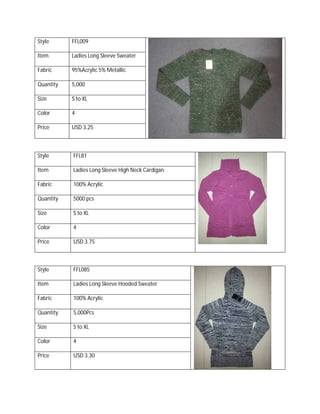 Style FFL009
Item Ladies Long Sleeve Sweater
Fabric 95%Acrylic 5% Metallic
Quantity 5,000
Size S to XL
Color 4
Price USD 3.25
Style FFL81
Item Ladies Long Sleeve High Neck Cardigan
Fabric 100% Acrylic
Quantity 5000 pcs
Size S to XL
Color 4
Price USD 3.75
Style FFL085
Item Ladies Long Sleeve Hooded Sweater
Fabric 100% Acrylic
Quantity 5,000Pcs
Size S to XL
Color 4
Price USD 3.30
 