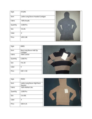 Style FFL095
Item Ladies Long Sleeve Hooded Cardigan
Fabric 100% Acrylic
Quantity 5,000 Pcs
Size S to XL
Color 4
Price USD 3.80
Style KRI05
Item Boys Long Sleeve Half Zip
Cardigan
Fabric 100% Cotton
Quantity 5,000 Pcs
Size 4 to 20
Color 4
Price USD 3.50
Style PEP01
Item Ladies Long Sleeve High Neck
Sweater
Fabric 100% Mohair Like
Quantity 5,000 Pcs
Size S to XXL
Color 4
Price USD 4.25
 