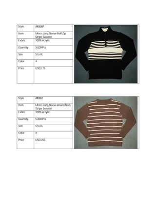 Style AKB081
Item Men’s Long Sleeve Half Zip
Stripe Sweater
Fabric 100% Acrylic
Quantity 5,000 Pcs
Size S to XL
Color 4
Price USD3.75
Style AKB82
Item Men’s Long Sleeve Round Neck
Stripe Sweater
Fabric 100% Acrylic
Quantity 5,000 Pcs
Size S to XL
Color 4
Price USD3.50
 