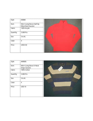 Style AKB80
Item Men’s Long Sleeve Half Zip
Mock Neck Sweater
Fabric 100% Acrylic
Quantity 5,000 Pcs
Size S to XL
Color 4
Price USD3.50
Style AKB085
Item Men’s Long Sleeve V-Neck
Stripe Sweater
Fabric 100% Cotton
Quantity 5,000 Pcs
Size S to XL
Color 4
Price USD.10
 