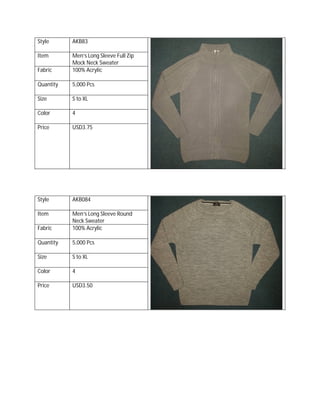 Style AKB83
Item Men’s Long Sleeve Full Zip
Mock Neck Sweater
Fabric 100% Acrylic
Quantity 5,000 Pcs
Size S to XL
Color 4
Price USD3.75
Style AKB084
Item Men’s Long Sleeve Round
Neck Sweater
Fabric 100% Acrylic
Quantity 5,000 Pcs
Size S to XL
Color 4
Price USD3.50
 