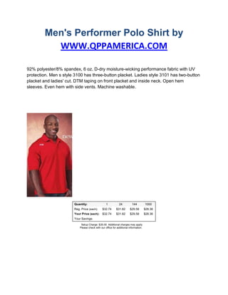 Men's Performer Polo Shirt by WWW.QPPAMERICA.COM<br />92% polyester/8% spandex, 6 oz. D-dry moisture-wicking performance fabric with UV protection. Men s style 3100 has three-button placket. Ladies style 3101 has two-button placket and ladies' cut. DTM taping on front placket and inside neck. Open hem sleeves. Even hem with side vents. Machine washable.<br /> Quantity:  1    24    144    1000   Reg. Price (each):  $32.74    $31.82    $29.58    $28.36   Your Price (each):  $32.74    $31.82    $29.58    $28.36   Your Savings:                    <br />  Setup Charge: $35.00  Additional charges may apply. Please check with our office for additional information.<br />