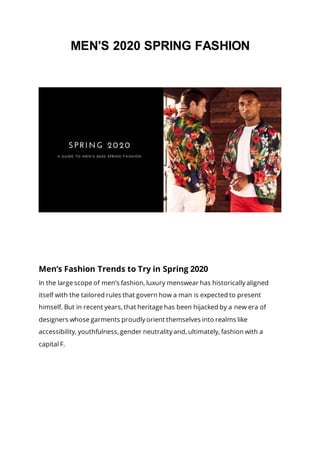 MEN'S 2020 SPRING FASHION
Men’s Fashion Trends to Try in Spring 2020
In the large scope of men’s fashion, luxury menswear has historically aligned
itself with the tailored rules that govern how a man is expected to present
himself. But in recent years, that heritage has been hijacked by a new era of
designers whose garments proudly orient themselves into realms like
accessibility, youthfulness, gender neutrality and, ultimately, fashion with a
capital F.
 