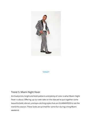 SNAZZY
Trend 5: Miami Night Fever
Archival prints, bright and bold patterns and plenty of color is what Miami Night
Fever is about. Offering up our own take on the vibe,we've put together some
beautiful,bold, vibrant, and eye-catching styles that are GUARANTEED to set the
trend this season. These looks are primed for some fun during a long Miami
weekend.
 