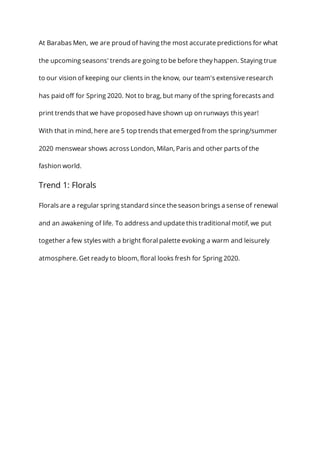 At Barabas Men, we are proud of having the most accurate predictions for what
the upcoming seasons' trends are going to be before they happen. Staying true
to our vision of keeping our clients in the know, our team's extensive research
has paid off for Spring 2020. Not to brag, but many of the spring forecasts and
print trends that we have proposed have shown up on runways this year!
With that in mind, here are 5 top trends that emerged from the spring/summer
2020 menswear shows across London, Milan, Paris and other parts of the
fashion world.
Trend 1: Florals
Florals are a regular spring standard since the season brings a sense of renewal
and an awakening of life. To address and update this traditional motif, we put
together a few styles with a bright floral palette evoking a warm and leisurely
atmosphere. Get ready to bloom, floral looks fresh for Spring 2020.
 