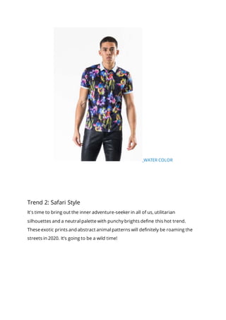 WATER COLOR
Trend 2: Safari Style
It's time to bring out the inner adventure-seeker in all of us, utilitarian
silhouettes and a neutral palette with punchy brights define this hot trend.
These exotic prints and abstract animal patterns will definitely be roaming the
streets in 2020. It’s going to be a wild time!
 