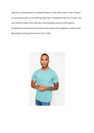 Feel the summer breeze in a stylish V-Neck or Crew Neck collar T-shirt. They’re
an easy way to jazz up an outfit by layering or simply wearing it on it's own. You
can choose to wear them with your favorite jeans,shorts,or chino pants.
Complete the look with some simple white shoes and sunglasses, and you’ll be
donning the spring and summer sun in style.
 