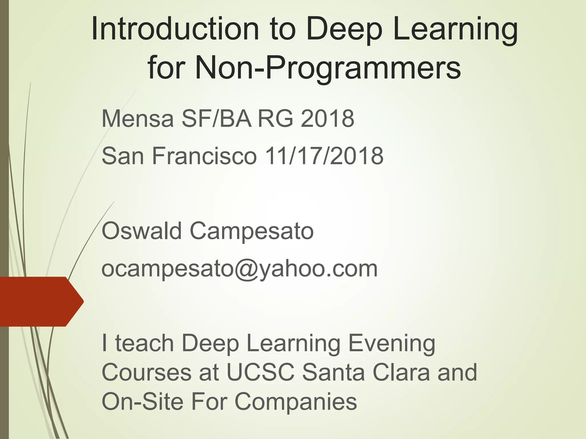 Introduction to Deep Learning
for Non-Programmers
Mensa SF/BA RG 2018
San Francisco 11/17/2018
Oswald Campesato
ocampesato@yahoo.com
I teach Deep Learning Evening
Courses at UCSC Santa Clara and
On-Site For Companies
 