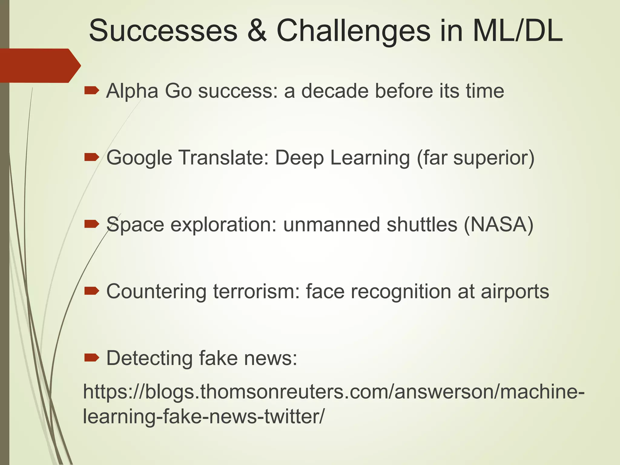 Successes & Challenges in ML/DL
 Alpha Go success: a decade before its time
 Google Translate: Deep Learning (far superior)
 Space exploration: unmanned shuttles (NASA)
 Countering terrorism: face recognition at airports
 Detecting fake news:
https://blogs.thomsonreuters.com/answerson/machine-
learning-fake-news-twitter/
 