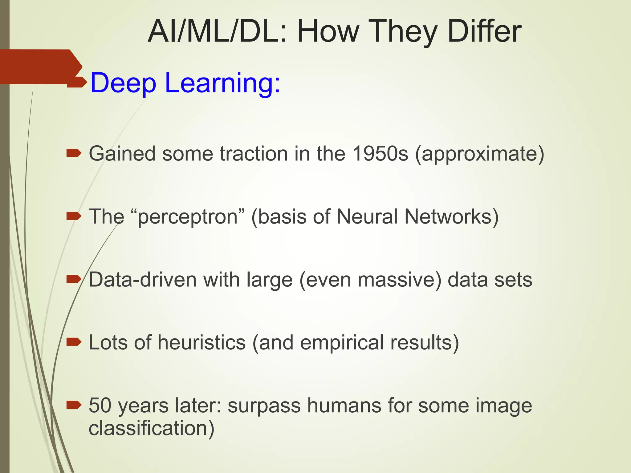AI/ML/DL: How They Differ
Deep Learning:
 Gained some traction in the 1950s (approximate)
 The “perceptron” (basis of Neural Networks)
 Data-driven with large (even massive) data sets
 Lots of heuristics (and empirical results)
 50 years later: surpass humans for some image
classification)
 
