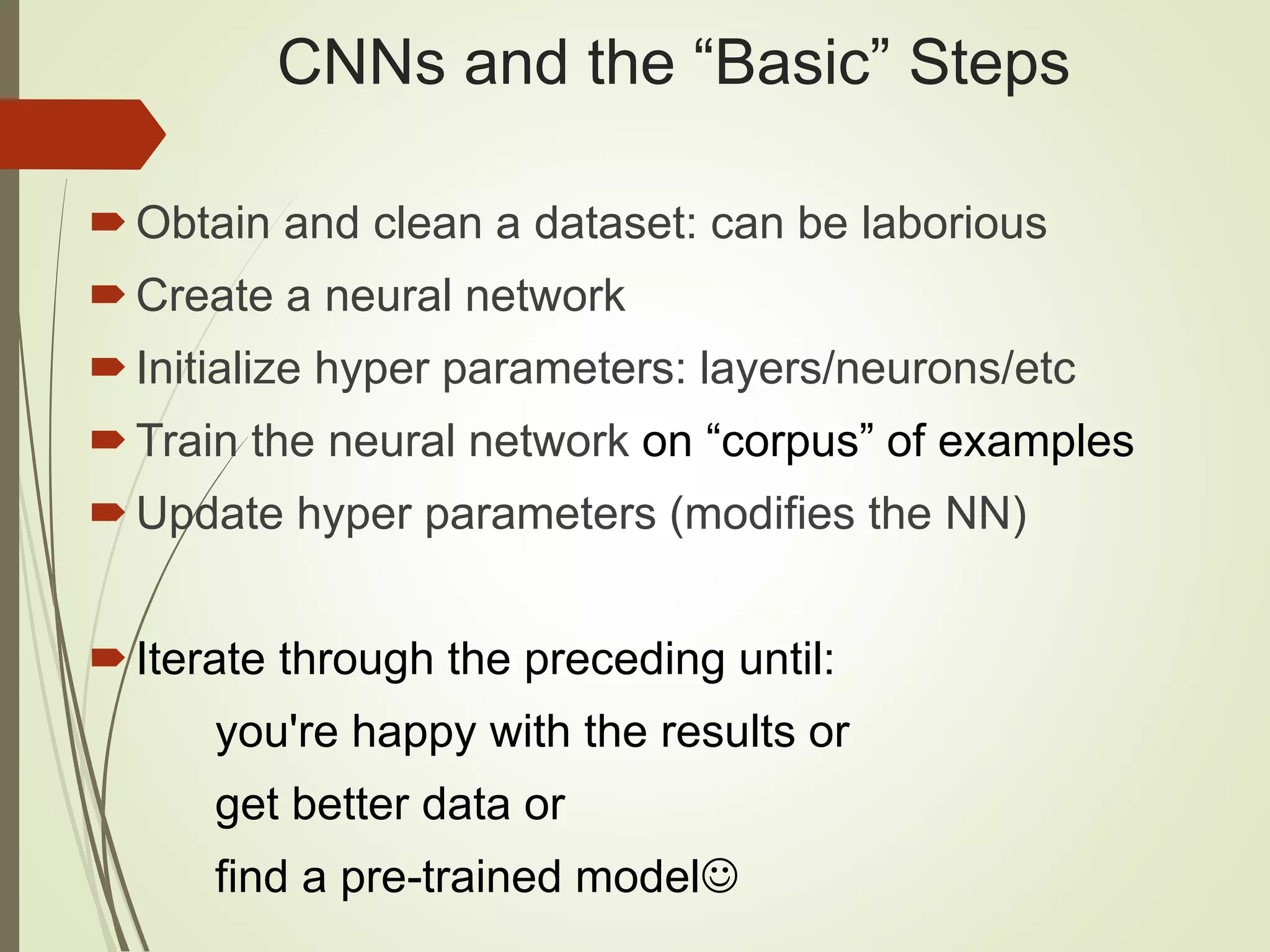 CNNs and the “Basic” Steps
Obtain and clean a dataset: can be laborious
Create a neural network
Initialize hyper parameters: layers/neurons/etc
Train the neural network on “corpus” of examples
Update hyper parameters (modifies the NN)
Iterate through the preceding until:
you're happy with the results or
get better data or
find a pre-trained model
 