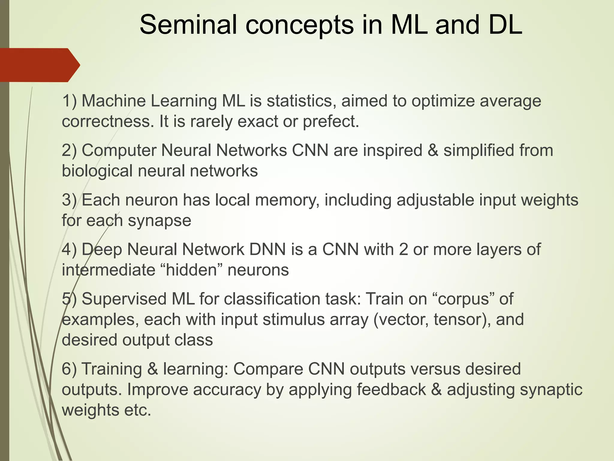 Seminal concepts in ML and DL
1) Machine Learning ML is statistics, aimed to optimize average
correctness. It is rarely exact or prefect.
2) Computer Neural Networks CNN are inspired & simplified from
biological neural networks
3) Each neuron has local memory, including adjustable input weights
for each synapse
4) Deep Neural Network DNN is a CNN with 2 or more layers of
intermediate “hidden” neurons
5) Supervised ML for classification task: Train on “corpus” of
examples, each with input stimulus array (vector, tensor), and
desired output class
6) Training & learning: Compare CNN outputs versus desired
outputs. Improve accuracy by applying feedback & adjusting synaptic
weights etc.
 