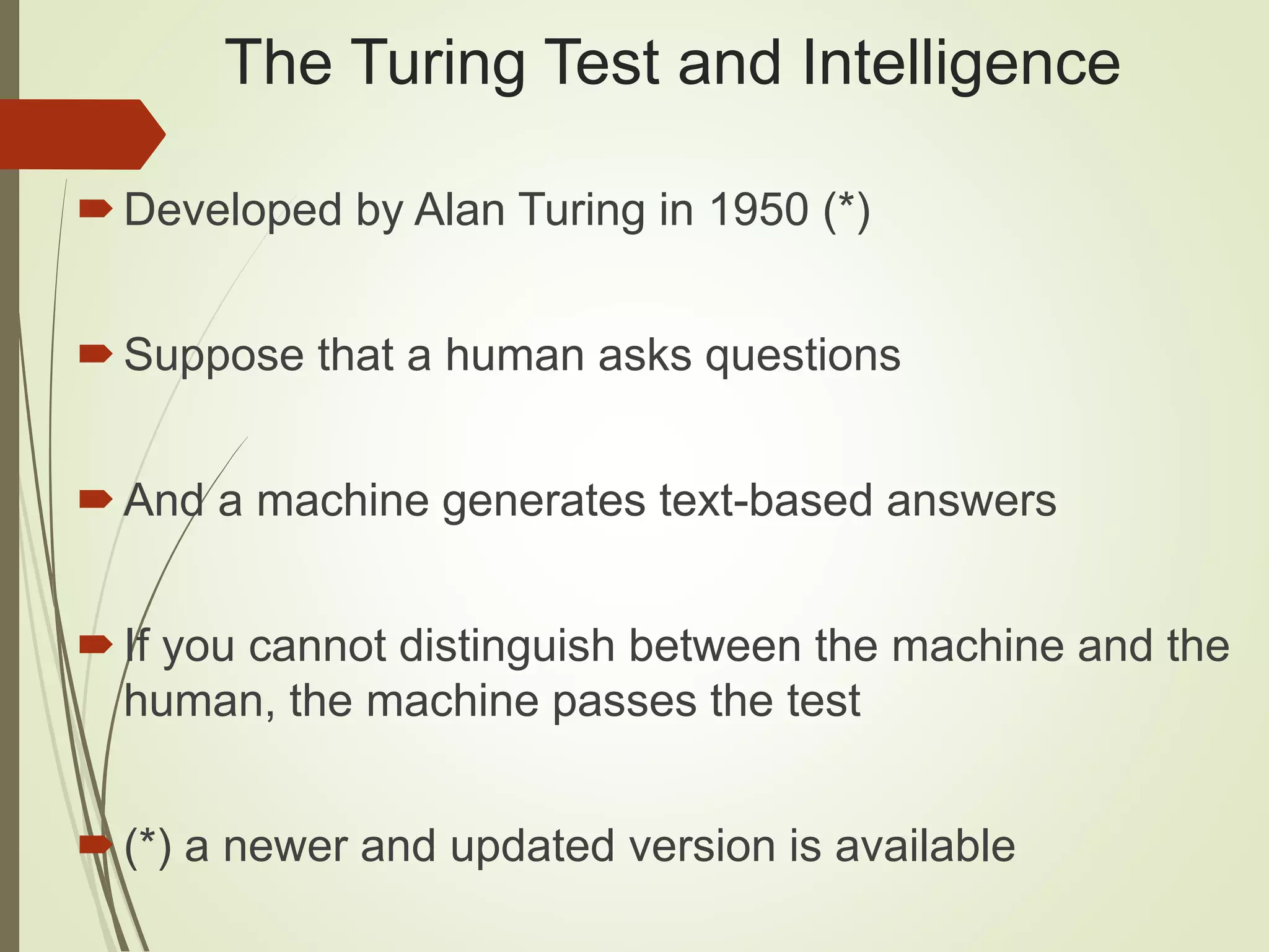 The Turing Test and Intelligence
Developed by Alan Turing in 1950 (*)
Suppose that a human asks questions
And a machine generates text-based answers
If you cannot distinguish between the machine and the
human, the machine passes the test
(*) a newer and updated version is available
 