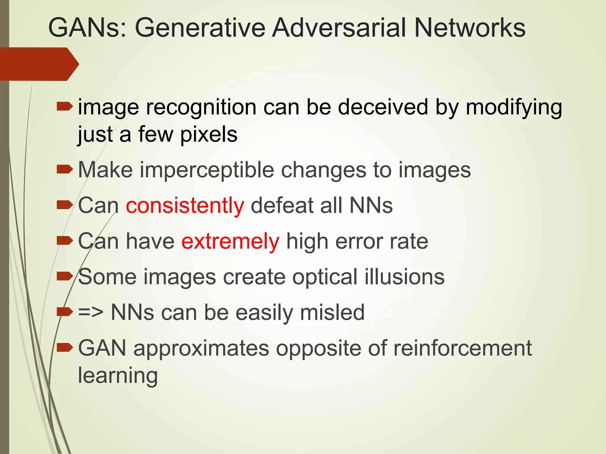 GANs: Generative Adversarial Networks
image recognition can be deceived by modifying
just a few pixels
Make imperceptible changes to images
Can consistently defeat all NNs
Can have extremely high error rate
Some images create optical illusions
=> NNs can be easily misled
GAN approximates opposite of reinforcement
learning
 
