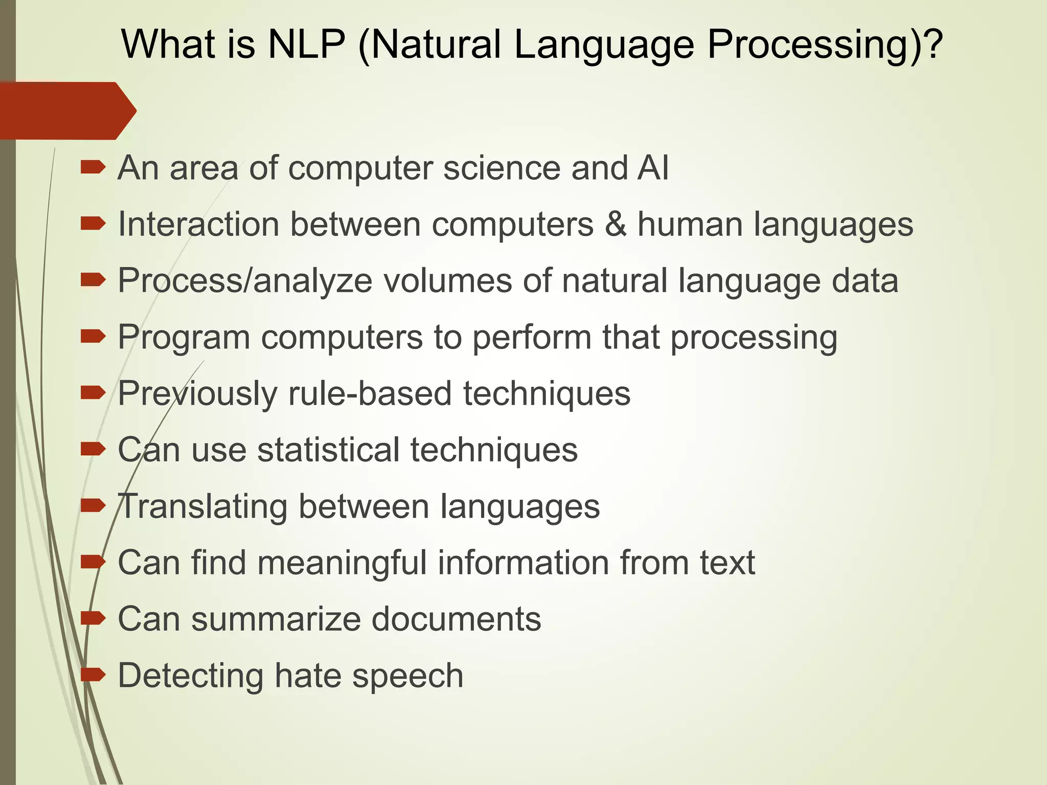 What is NLP (Natural Language Processing)?
 An area of computer science and AI
 Interaction between computers & human languages
 Process/analyze volumes of natural language data
 Program computers to perform that processing
 Previously rule-based techniques
 Can use statistical techniques
 Translating between languages
 Can find meaningful information from text
 Can summarize documents
 Detecting hate speech
 