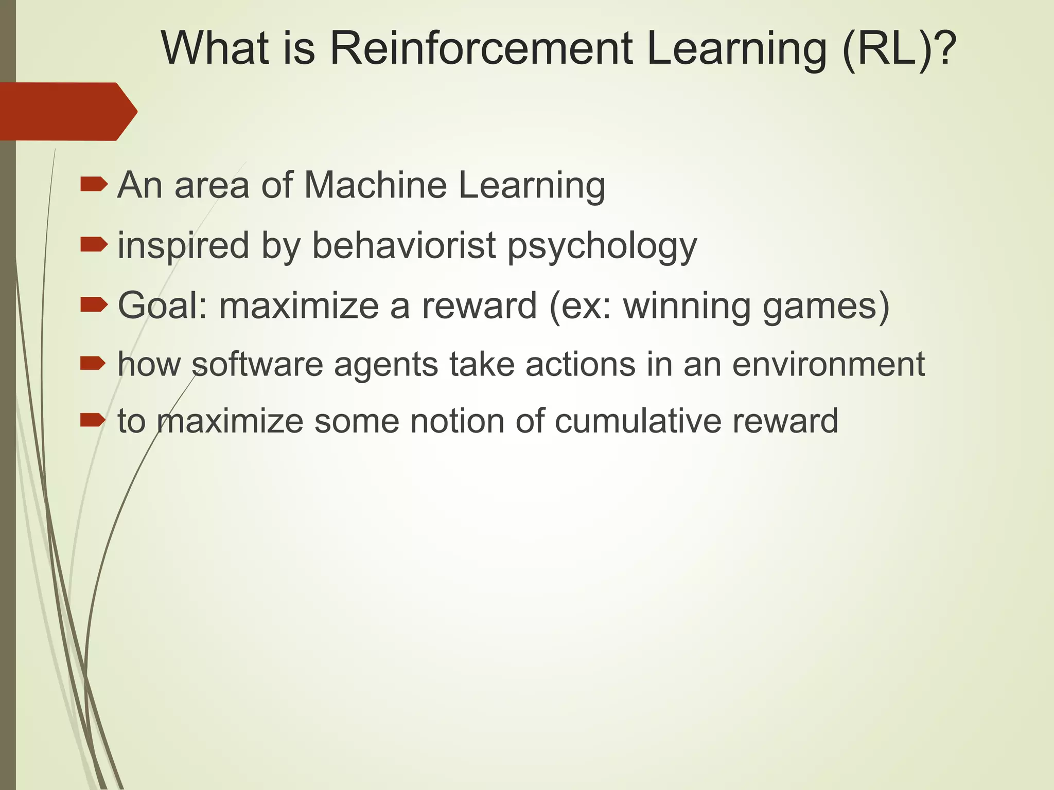 What is Reinforcement Learning (RL)?
An area of Machine Learning
inspired by behaviorist psychology
Goal: maximize a reward (ex: winning games)
 how software agents take actions in an environment
 to maximize some notion of cumulative reward
 