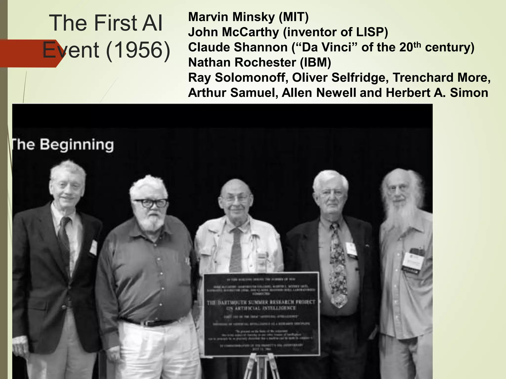 The First AI
Event (1956)
Marvin Minsky (MIT)
John McCarthy (inventor of LISP)
Claude Shannon (“Da Vinci” of the 20th century)
Nathan Rochester (IBM)
Ray Solomonoff, Oliver Selfridge, Trenchard More,
Arthur Samuel, Allen Newell and Herbert A. Simon
 