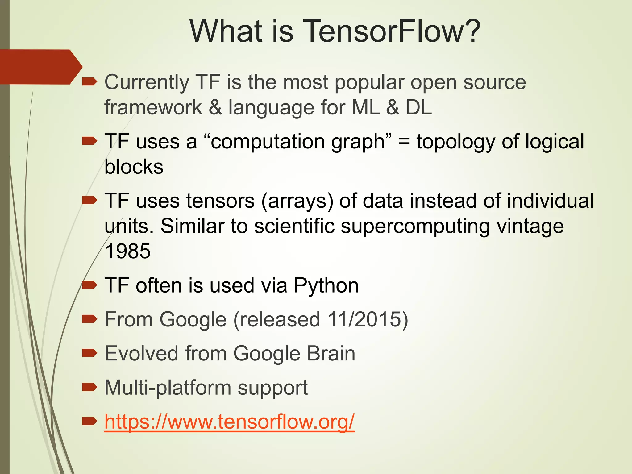 What is TensorFlow?
 Currently TF is the most popular open source
framework & language for ML & DL
 TF uses a “computation graph” = topology of logical
blocks
 TF uses tensors (arrays) of data instead of individual
units. Similar to scientific supercomputing vintage
1985
 TF often is used via Python
 From Google (released 11/2015)
 Evolved from Google Brain
 Multi-platform support
 https://www.tensorflow.org/
 