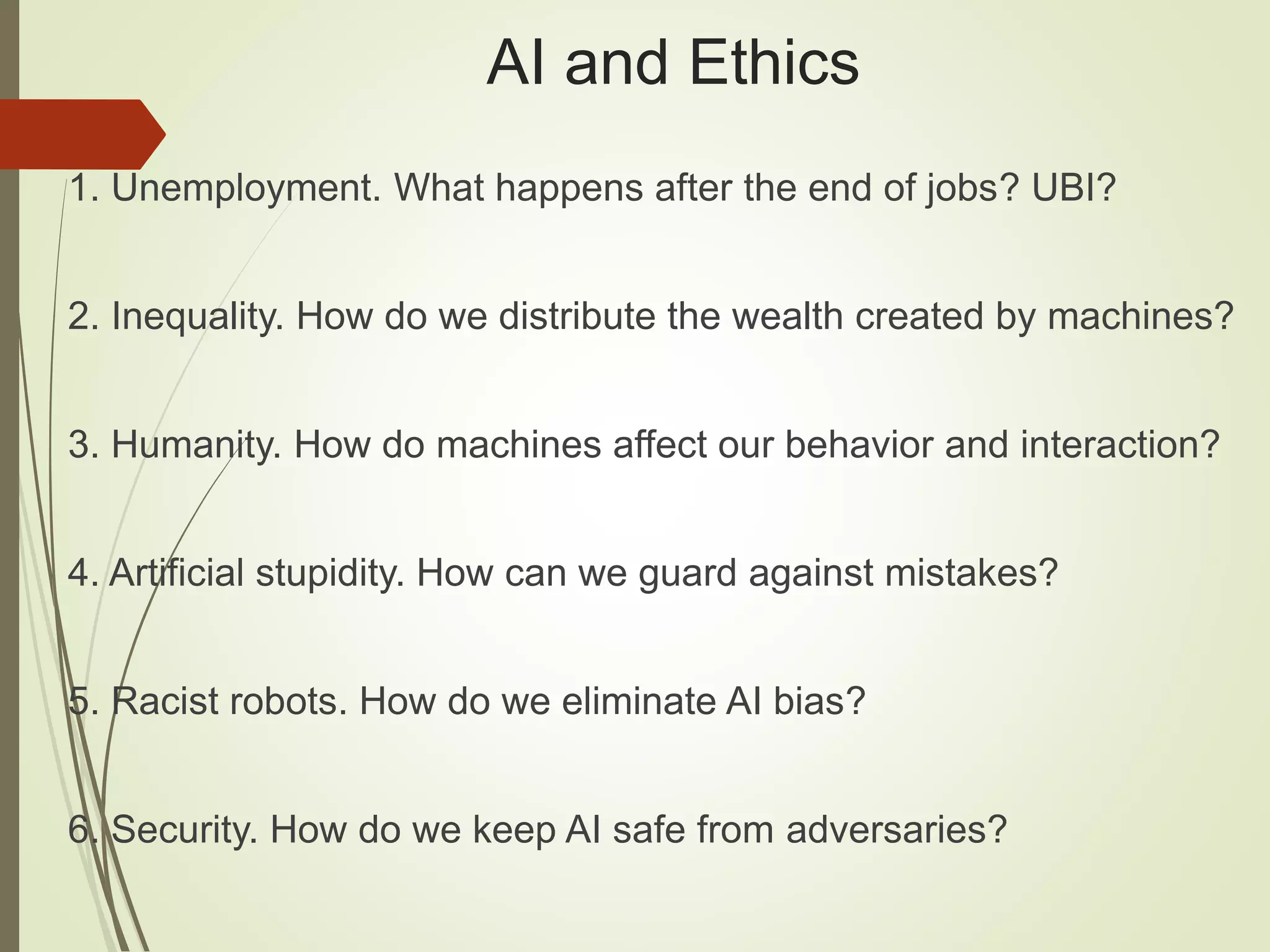 AI and Ethics
1. Unemployment. What happens after the end of jobs? UBI?
2. Inequality. How do we distribute the wealth created by machines?
3. Humanity. How do machines affect our behavior and interaction?
4. Artificial stupidity. How can we guard against mistakes?
5. Racist robots. How do we eliminate AI bias?
6. Security. How do we keep AI safe from adversaries?
 