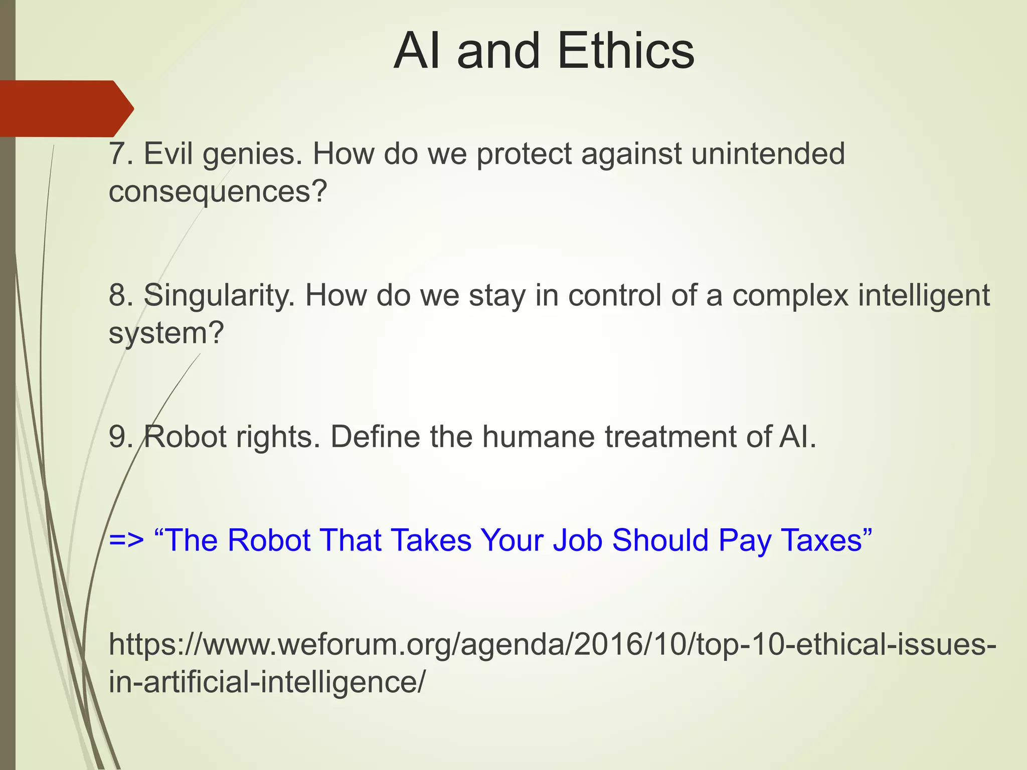 AI and Ethics
7. Evil genies. How do we protect against unintended
consequences?
8. Singularity. How do we stay in control of a complex intelligent
system?
9. Robot rights. Define the humane treatment of AI.
=> “The Robot That Takes Your Job Should Pay Taxes”
https://www.weforum.org/agenda/2016/10/top-10-ethical-issues-
in-artificial-intelligence/
 