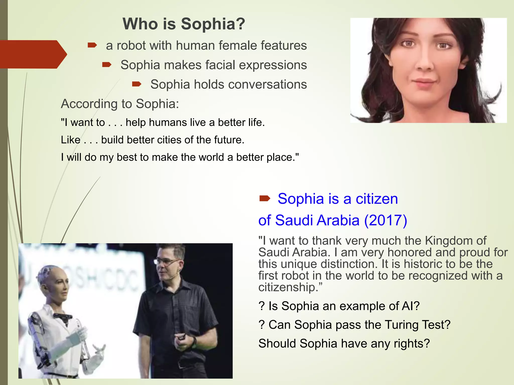 Who is Sophia?
 a robot with human female features
 Sophia makes facial expressions
 Sophia holds conversations
According to Sophia:
"I want to . . . help humans live a better life.
Like . . . build better cities of the future.
I will do my best to make the world a better place."
 Sophia is a citizen
of Saudi Arabia (2017)
"I want to thank very much the Kingdom of
Saudi Arabia. I am very honored and proud for
this unique distinction. It is historic to be the
first robot in the world to be recognized with a
citizenship.”
? Is Sophia an example of AI?
? Can Sophia pass the Turing Test?
Should Sophia have any rights?
 