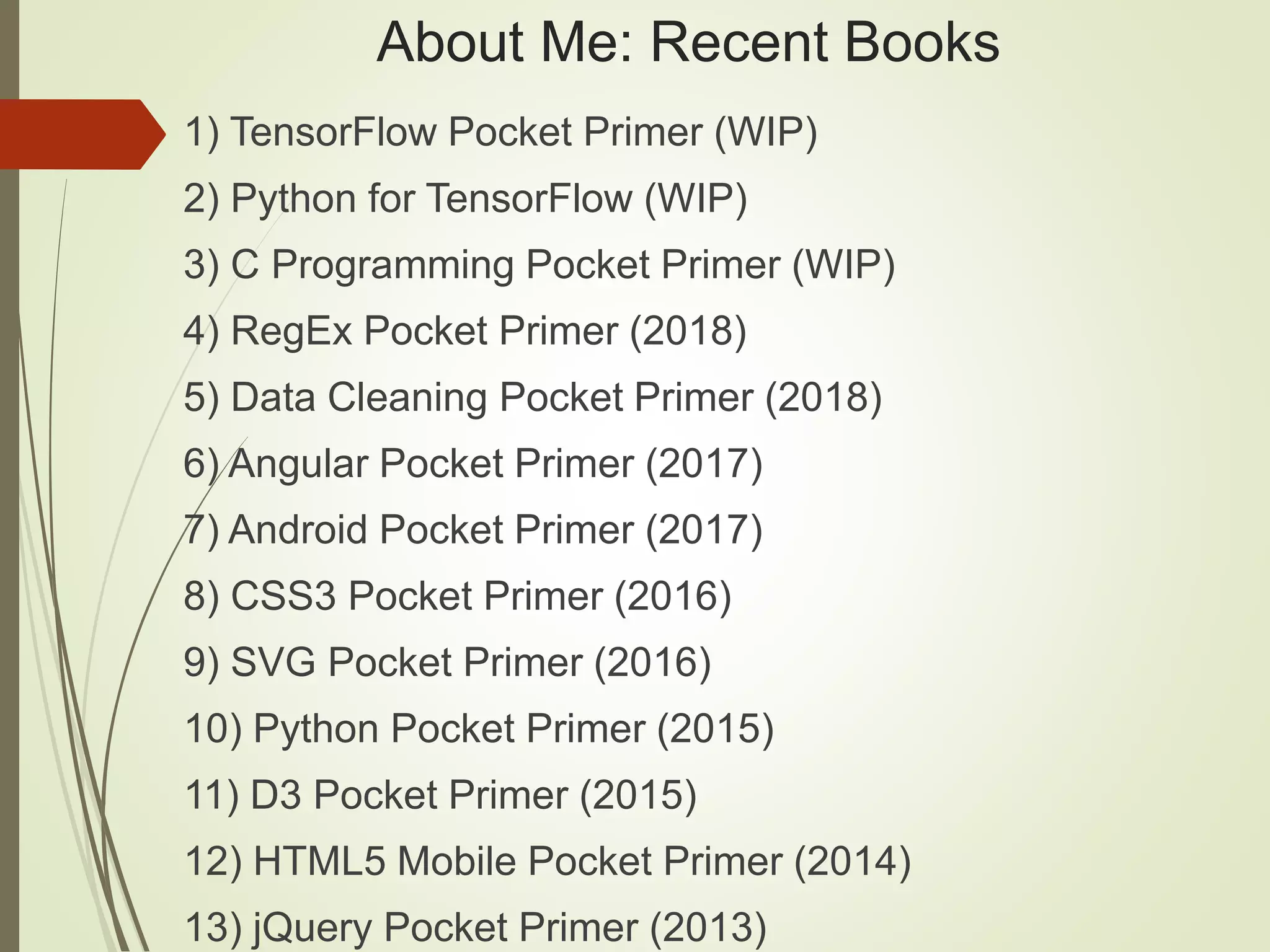 About Me: Recent Books
1) TensorFlow Pocket Primer (WIP)
2) Python for TensorFlow (WIP)
3) C Programming Pocket Primer (WIP)
4) RegEx Pocket Primer (2018)
5) Data Cleaning Pocket Primer (2018)
6) Angular Pocket Primer (2017)
7) Android Pocket Primer (2017)
8) CSS3 Pocket Primer (2016)
9) SVG Pocket Primer (2016)
10) Python Pocket Primer (2015)
11) D3 Pocket Primer (2015)
12) HTML5 Mobile Pocket Primer (2014)
13) jQuery Pocket Primer (2013)
 