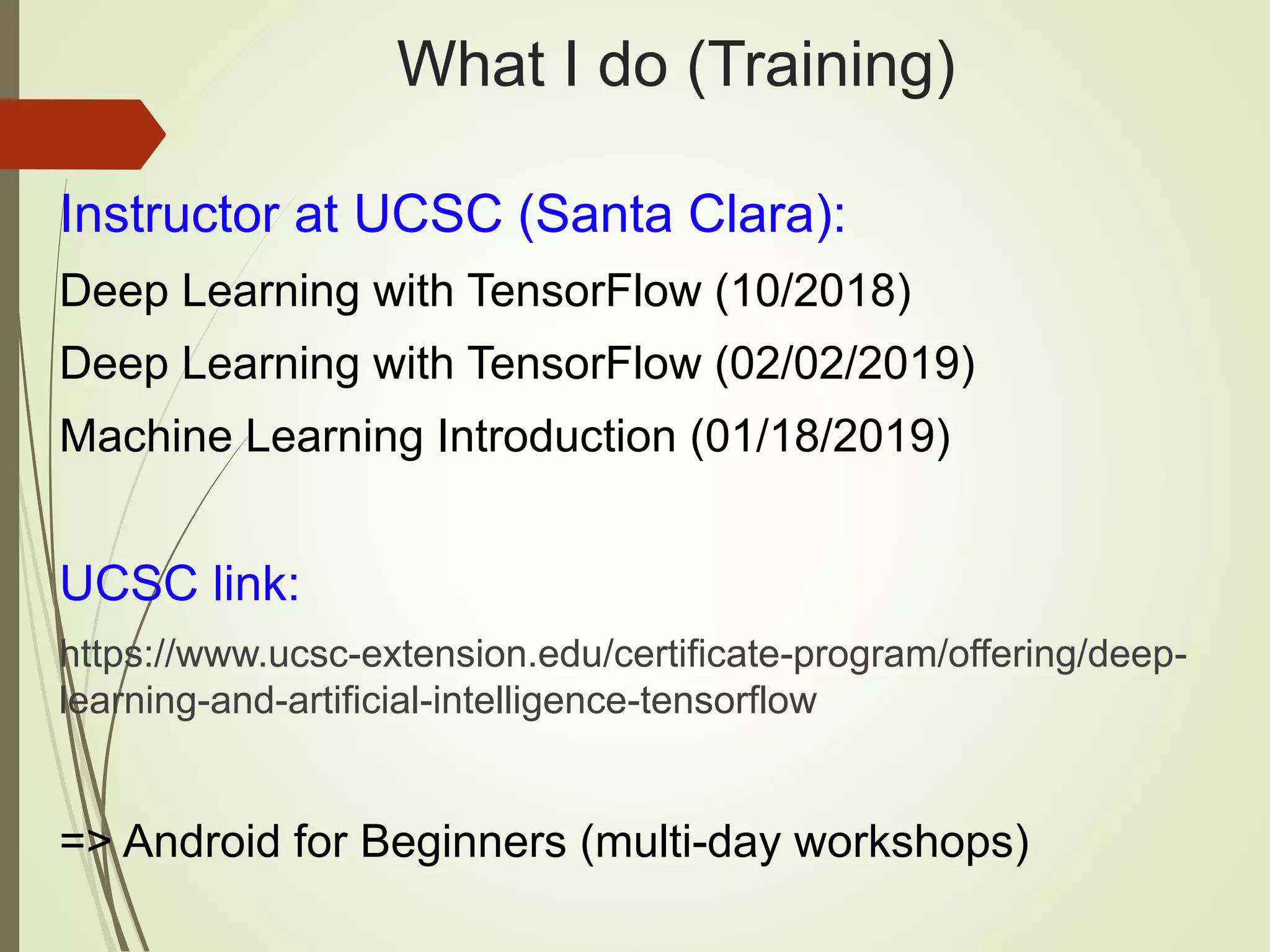 What I do (Training)
Instructor at UCSC (Santa Clara):
Deep Learning with TensorFlow (10/2018)
Deep Learning with TensorFlow (02/02/2019)
Machine Learning Introduction (01/18/2019)
UCSC link:
https://www.ucsc-extension.edu/certificate-program/offering/deep-
learning-and-artificial-intelligence-tensorflow
=> Android for Beginners (multi-day workshops)
 