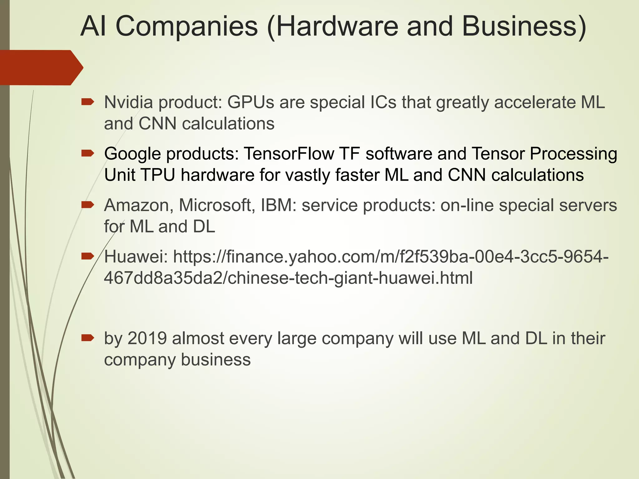 AI Companies (Hardware and Business)
 Nvidia product: GPUs are special ICs that greatly accelerate ML
and CNN calculations
 Google products: TensorFlow TF software and Tensor Processing
Unit TPU hardware for vastly faster ML and CNN calculations
 Amazon, Microsoft, IBM: service products: on-line special servers
for ML and DL
 Huawei: https://finance.yahoo.com/m/f2f539ba-00e4-3cc5-9654-
467dd8a35da2/chinese-tech-giant-huawei.html
 by 2019 almost every large company will use ML and DL in their
company business
 