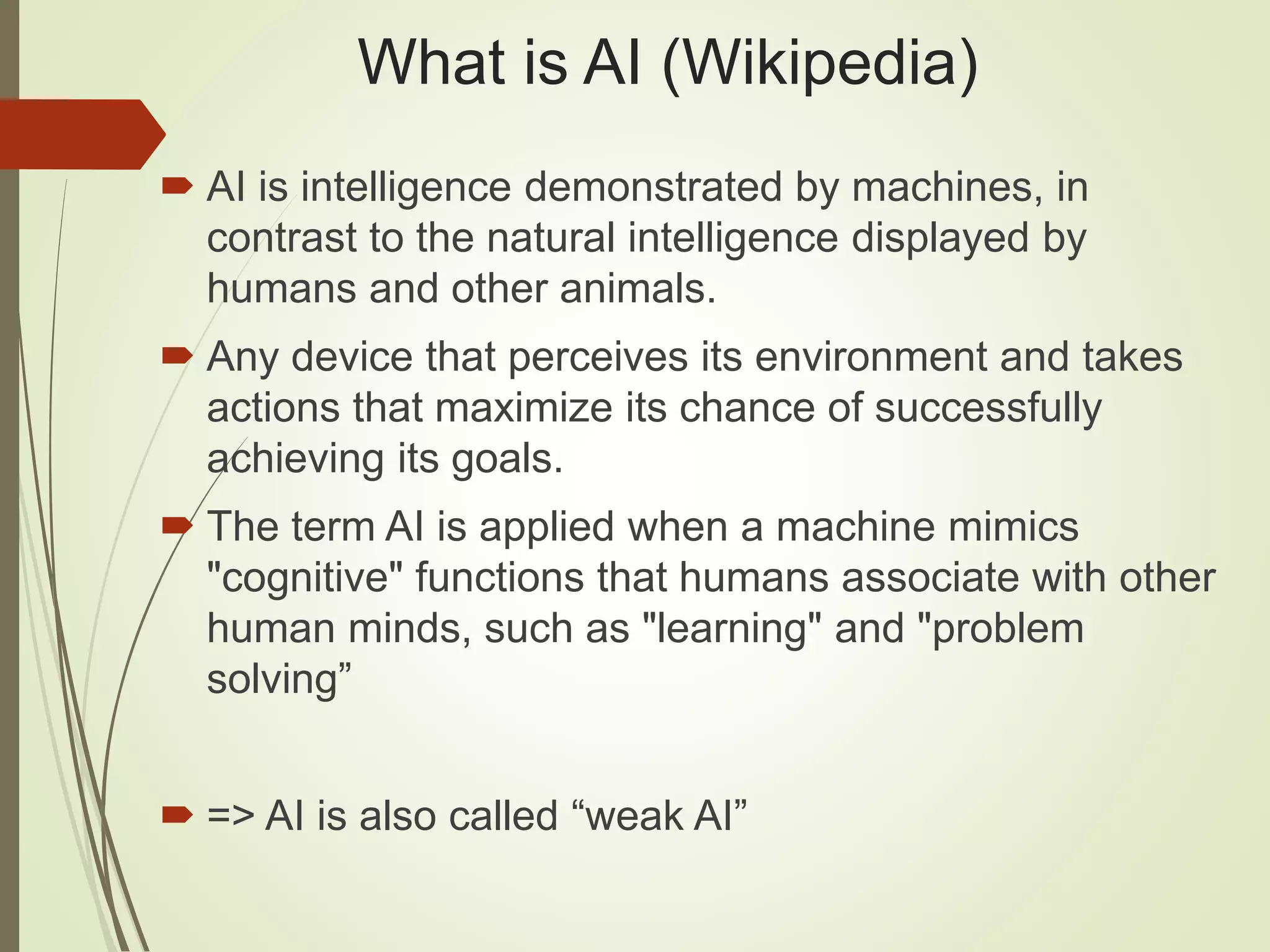 What is AI (Wikipedia)
 AI is intelligence demonstrated by machines, in
contrast to the natural intelligence displayed by
humans and other animals.
 Any device that perceives its environment and takes
actions that maximize its chance of successfully
achieving its goals.
 The term AI is applied when a machine mimics
"cognitive" functions that humans associate with other
human minds, such as "learning" and "problem
solving”
 => AI is also called “weak AI”
 