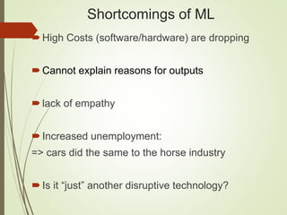 Shortcomings of ML
High Costs (software/hardware) are dropping
Cannot explain reasons for outputs
lack of empathy
Increased unemployment:
=> cars did the same to the horse industry
Is it “just” another disruptive technology?
 