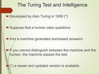 The Turing Test and Intelligence
Developed by Alan Turing in 1950 (*)
Suppose that a human asks questions
And a machine generates text-based answers
If you cannot distinguish between the machine and the
human, the machine passes the test
(*) a newer and updated version is available
 