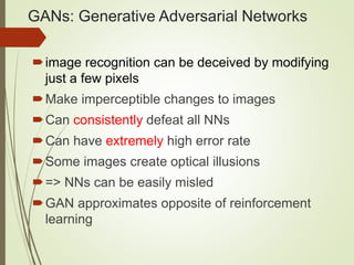 GANs: Generative Adversarial Networks
image recognition can be deceived by modifying
just a few pixels
Make imperceptible changes to images
Can consistently defeat all NNs
Can have extremely high error rate
Some images create optical illusions
=> NNs can be easily misled
GAN approximates opposite of reinforcement
learning
 