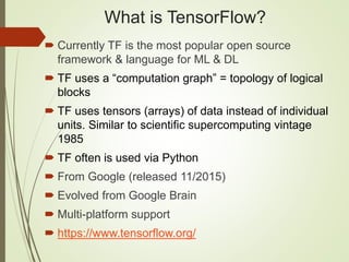 What is TensorFlow?
 Currently TF is the most popular open source
framework & language for ML & DL
 TF uses a “computation graph” = topology of logical
blocks
 TF uses tensors (arrays) of data instead of individual
units. Similar to scientific supercomputing vintage
1985
 TF often is used via Python
 From Google (released 11/2015)
 Evolved from Google Brain
 Multi-platform support
 https://www.tensorflow.org/
 