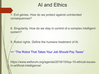 AI and Ethics
7. Evil genies. How do we protect against unintended
consequences?
8. Singularity. How do we stay in control of a complex intelligent
system?
9. Robot rights. Define the humane treatment of AI.
=> “The Robot That Takes Your Job Should Pay Taxes”
https://www.weforum.org/agenda/2016/10/top-10-ethical-issues-
in-artificial-intelligence/
 