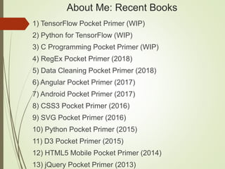 About Me: Recent Books
1) TensorFlow Pocket Primer (WIP)
2) Python for TensorFlow (WIP)
3) C Programming Pocket Primer (WIP)
4) RegEx Pocket Primer (2018)
5) Data Cleaning Pocket Primer (2018)
6) Angular Pocket Primer (2017)
7) Android Pocket Primer (2017)
8) CSS3 Pocket Primer (2016)
9) SVG Pocket Primer (2016)
10) Python Pocket Primer (2015)
11) D3 Pocket Primer (2015)
12) HTML5 Mobile Pocket Primer (2014)
13) jQuery Pocket Primer (2013)
 