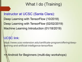 What I do (Training)
Instructor at UCSC (Santa Clara):
Deep Learning with TensorFlow (10/2018)
Deep Learning with TensorFlow (02/02/2019)
Machine Learning Introduction (01/18/2019)
UCSC link:
https://www.ucsc-extension.edu/certificate-program/offering/deep-
learning-and-artificial-intelligence-tensorflow
=> Android for Beginners (multi-day workshops)
 