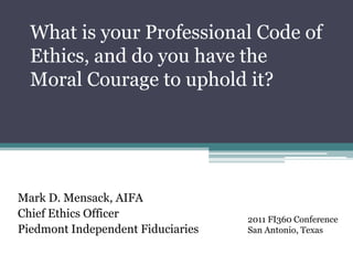 What is your Professional Code of Ethics, and do you have the Moral Courage to uphold it? Mark D. Mensack, AIFA Chief Ethics Officer Piedmont Independent Fiduciaries 2011 FI360 Conference San Antonio, Texas 