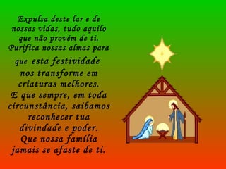 Expulsa deste lar e de nossas vidas, tudo aquilo que não provém de ti. Purifica nossas almas para que   esta festividade  nos transforme em criaturas melhores. E que sempre, em toda circunstância, saibamos reconhecer tua divindade e poder. Que nossa família jamais se afaste de ti. 