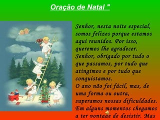 Oração de Natal " Senhor, nesta noite especial, somos felizes porque estamos aqui reunidos. Por isso, queremos lhe agradecer. Senhor, obrigado por tudo o que passamos, por tudo que atingimos e por tudo que conquistamos.  O ano não foi fácil, mas, de uma forma ou outra, superamos nossas dificuldades. Em alguns momentos chegamos a ter vontade de desistir. Mas a Sua força e a nossa Fé trouxeram a coragem para continuar. 