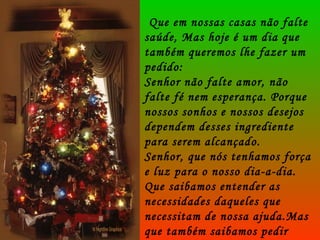 Que em nossas casas não falte saúde, Mas hoje é um dia que também queremos lhe fazer um pedido: Senhor não falte amor, não falte fé nem esperança. Porque nossos sonhos e nossos desejos dependem desses ingrediente para serem alcançado. Senhor, que nós tenhamos força e luz para o nosso dia-a-dia. Que saibamos entender as necessidades daqueles que necessitam de nossa ajuda.Mas que também saibamos pedir ajuda quando precisarmos. . 