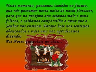 Neste momento, pensemos também no futuro, que nós possamos nesta noite de natal florescer, para que no próximo ano sejamos mais e mais felizes, e saibamos compartilha o amor que o Senhor nos ensinou. Porque hoje nos sentimos abençoados e mais uma vez agradecemos dizendo: Pai Nosso que estais no céus... 