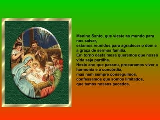 Menino Santo, que vieste ao mundo para nos salvar, estamos reunidos para agradecer o dom e a graça de sermos família. Em torno desta mesa queremos que nossa vida seja partilha. Neste ano que passou, procuramos viver a harmonia e a concórdia,  mas nem sempre conseguimos, confessamos que somos limitados, que temos nossos pecados. 