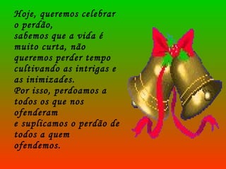Hoje, queremos celebrar o perdão,  sabemos que a vida é muito curta, não queremos perder tempo cultivando as intrigas e as inimizades.  Por isso, perdoamos a todos os que nos ofenderam  e suplicamos o perdão de todos a quem ofendemos. 