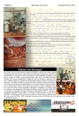 Página 6                                    Mensageiro da Carioca                         Dezembro/Janeiro 2010




                                   Colaborador Professor Carlos Alberto Antunes do Carmo

                      Talento em Destaque
Luiz Filipe Vaz do Carmo nascido e criado em Itabirito, o jovem Luiz Filipe, sempre
demonstrou gosto pela música e de coisas que exigiam bom raciocínio, que fossem pa-
ra brincadeiras ou estudos. Em 2001 entrou para o coral Canarinhos de Itabirito onde
iniciou o estudo de teclado e posteriormente piano com a Profª. Ana Maria Domingos
Marinho Silva, grande colaboradora e amiga do coral, que duraria os próximos cinco
anos. Também integrou a Camerata de Cordas Padre Francisco Xavier, na qual tocava
violoncelo. Em janeiro de 2003 se associou ao Clube de Xadrez Freedom de Itabirito e
sob a tutela dos professores Geraldo Magela Cruz e Daniel Garrido Vazquez desenvol-
veu seu talento para o esporte. Em fevereiro do mesmo ano obtém sua primeira meda-
lha. A partir daí obteve várias premiações totalizando 37 medalhas e 12 troféus, sendo
as conquistas mais importantes: Bicampeonato Mineiro Escolar de Xadrez 2004-2005,
3º colocado nas Olimpíadas Escolares do Brasil, em Brasília-DF 2005; 3º colocado no
Campeonato Brasileiro Escolar 2007 e 6º colocado no Pan-americano Escolar de Xa-
drez 2007, em Mendes-RJ. Foi professor de xadrez no Instituto Santo Antônio de Pá-
dua entre os anos de 2006 e 2008. Atualmente cursando o curso de Administração de Empresas pela Faculdade Pitágo-
ras de Belo Horizonte.
 