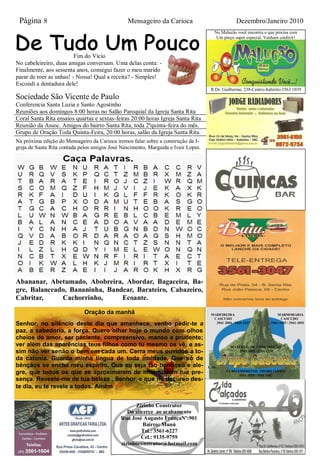 Página 8                                        Mensageiro da Carioca                             Dezembro/Janeiro 2010
                                                                                       No Malucão você encontra o que precisa com
                                                                                        Um preço super especial. Venham conferir!



                         Fim do Vício
No cabeleireiro, duas amigas conversam. Uma delas conta: -
Finalmente, aos sessenta anos, consegui fazer o meu marido
parar de roer as unhas! - Nossa! Qual a receita? - Simples!
Escondi a dentadura dele!
                                                                                     R.Dr. Guilherme, 238-Centro-Itabirito-3563.1039
Sociedade São Vicente de Paulo
Conferencia Santa Luzia e Santo Agostinho
Reuniões aos domingos 8:00 horas no Salão Paroquial da Igreja Santa Rita
Coral Santa Rita ensaios quartas e sextas-feiras 20:00 horas Igreja Santa Rita
Reunião da Assoc. Amigos do bairro Santa Rita, toda 2ªquinta-feira do mês.
Grupo de Oração Toda Quinta-Feira, 20:00 horas, salão da Igreja Santa Rita.
Na próxima edição do Mensageiro da Carioca iremos falar sobre a construção da I-
greja de Santa Rita contada pelos amigos José Nascimento, Margaida e Ivair Lopes.




Abananar, Abetumado, Abobreira, Abordar, Bagaceira, Ba-
gre, Balanceado, Bananinha, Bandear, Barateiro, Cabazeiro,
Cabritar,     Cachorrinho,      Ecoante.

                              Oração da manhã                                        MADEIREIRA                         MARMORARIA
                                                                                      CASCUDO                             CASCUDO
Senhor, no silêncio deste dia que amanhece, venho pedir-te a                           3561-2004 / 3561-1527        3561-1425 / 3561-1093

paz, a sabedoria, a força. Quero olhar hoje o mundo com olhos
cheios de amor, ser paciente, compreensivo, manso e prudente;
ver além das aparências teus filhos como tu mesmo os vê, e as-                                  MATERIAL DE CONSTRUÇÃO
sim não ver senão o bem em cada um. Cerra meus ouvidos a to-                                        3561-1481 / 3561-2230

da calúnia. Guarda minha língua de toda maldade. Que só de
bênçãos se encha meu espírito. Que eu seja tão bondoso e ale-                       CAS-
gre, que todos os que se aproximarem de mim sintam tua pre-                                   CUDO EMPREEND. IMOBILIÁRIOS
                                                                                                    3561-2055 / 3561-1482
sença. Reveste-me de tua beleza , Senhor, e que no decurso des-
te dia, eu te revele a todos. Amém


                                                    Zizinho Construtor
                                                 Do alicerce ao acabamento
                                              Rua José Augusto FrançaNº:901
                                                        Bairro: Munú
                                                       Tel.: 3561-6227
                                                       Cel.: 9135-9759
                                              zizinhoconstrutor@hotmail.com
 
