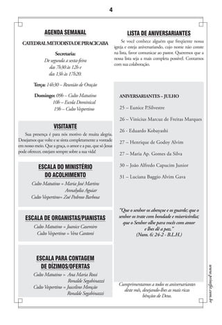 4


               AGENDA SEMANAL                                     LISTA DE ANIVERSARIANTES
  CATEDRAL METODISTA DE PIRACICABA                              Se você conhece alguém que freqüente nossa
                                                           igreja e esteja aniversariando, cujo nome não conste
                     Secretaria:                           na lista, favor comunicar ao pastor. Queremos que a
               De segunda a sexta-feira                    nossa lista seja a mais completa possível. Contamos
                                                           com sua colaboração.
                 das 7h30 às 12h e
                 das 13h às 17h20.

         Terça: 14h30 – Reunião de Oração

         Domingo: 09h – Culto Matutino                        ANIVERSARIANTES – JULHO
                10h – Escola Dominical
                19h – Culto Vespertino                        25 – Eunice P.Silvestre

                                                              26 – Vinicius Marcuz de Freitas Marques
                     VISITANTE
                                                              26 - Eduardo Kobayashi
   Sua presença é para nós motivo de muita alegria.
Desejamos que volte e se sinta completamente a vontade        27 – Henrique de Godoy Alvim
em nosso meio. Que a graça, o amor e a paz, que só Jesus
pode oferecer, estejam sempre sobre a sua vida!               27 – Maria Ap. Gomes da Silva

           ESCALA DO MINISTÉRIO                               30 – João Alfredo Capucim Junior

             DO ACOLHIMENTO                                   31 – Luciana Baggio Alvim Gava
       Culto Matutino = Maria José Martins
                          Annalydia Aguiar
       Culto Vespertino= Zoé Pedroso Barbosa

                                                             “Que o senhor os abençoe e os guarde; que o
    ESCALA DE ORGANISTAS/PIANISTAS                           senhor os trate com bondade e misericórdia;
                                                               que o Senhor olhe para vocês com amor
         Culto Matutino = Joanice Casemiro                                  e lhes dê a paz.”
          Culto Vespertino = Vera Cantoni                              (Num. 6: 24-2 - B.L.H.)



          ESCALA PARA CONTAGEM
            DE DÍZIMOS/OFERTAS
                                                                                                                  www.printfit.com.br




        Culto Matutino = Ana Maria Rossi
                            Ronalde Segabinazzi
                                                             Cumprimentamos a todos os aniversariantes
        Culto Vespertino = Juscelino Monção
                                                               deste mês, desejando-lhes as mais ricas
                           Ronalde Segabinazzi                            bênçãos de Deus.
 